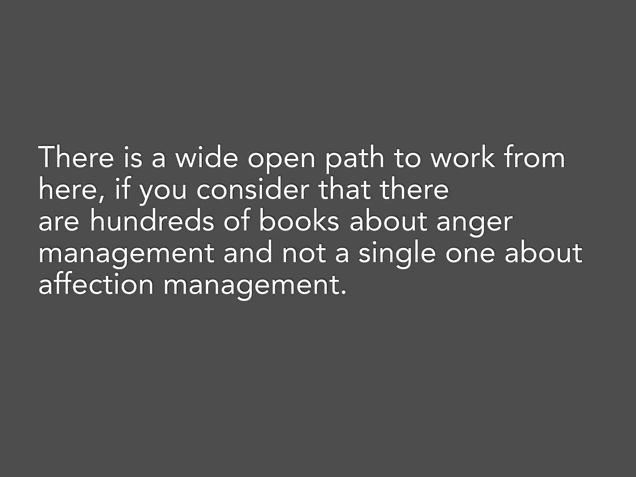 There is a wide open path to work from
here, if you consider that there
are hundreds of books about anger
management and not a single one about
affection management.
 