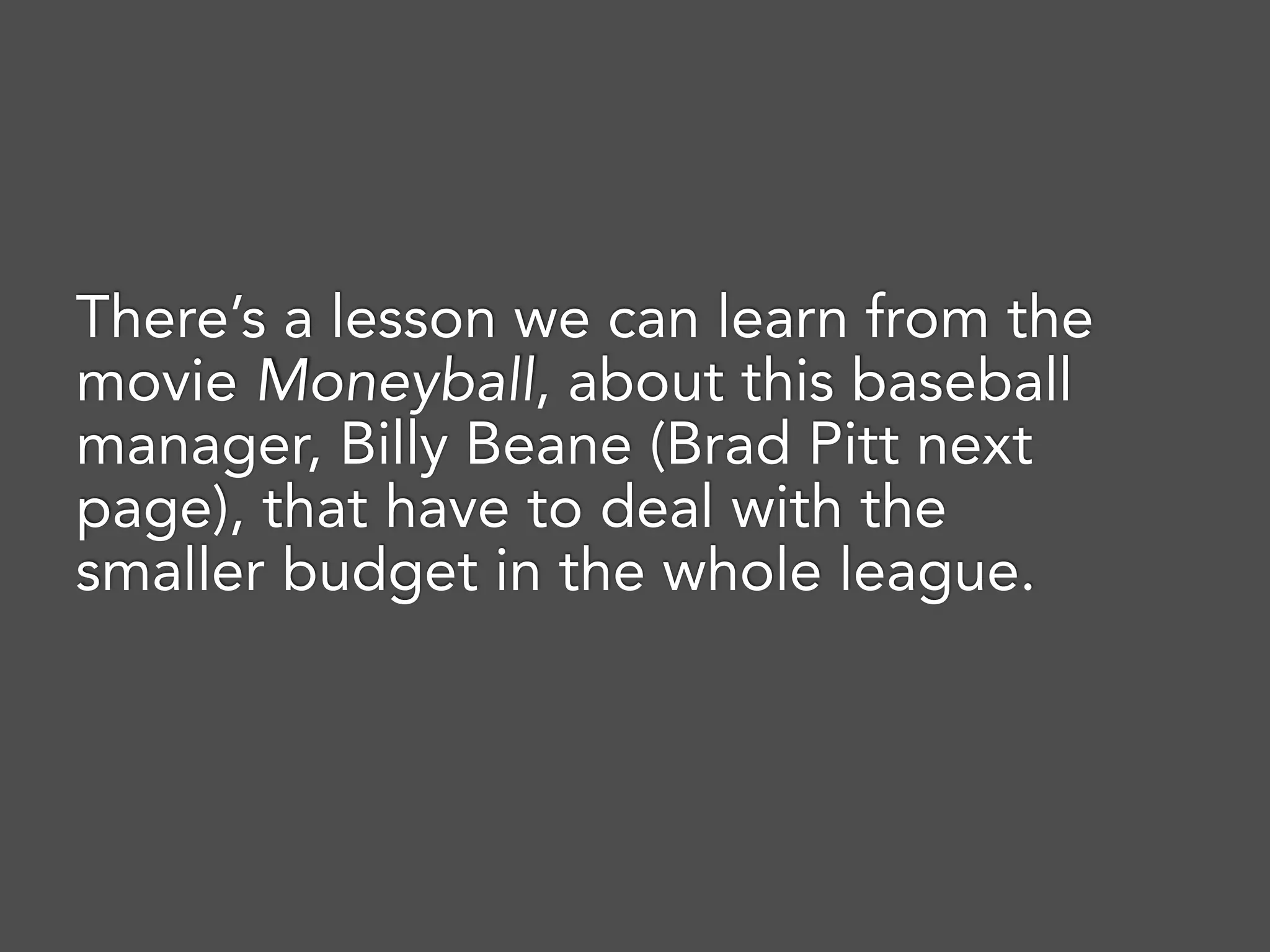 There’s a lesson we can learn from the
movie Moneyball, about this baseball
manager, Billy Beane (Brad Pitt next
page), that have to deal with the
smaller budget in the whole league.
 