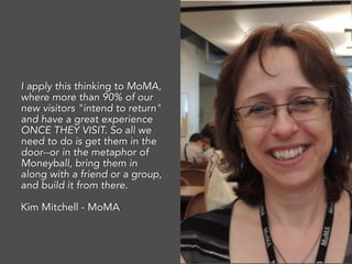 I apply this thinking to MoMA,
where more than 90% of our
new visitors "intend to return"
and have a great experience
ONCE THEY VISIT. So all we
need to do is get them in the
door--or in the metaphor of
Moneyball, bring them in
along with a friend or a group,
and build it from there.
Kim Mitchell - MoMA
 