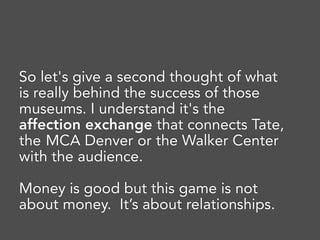 So let's give a second thought of what
is really behind the success of those
museums. I understand it's the
affection exchange that connects Tate,
the MCA Denver or the Walker Center
with the audience.
Money is good but this game is not
about money. It’s about relationships.
 