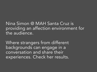 Nina Simon @ MAH Santa Cruz is
providing an affection environment for
the audience.
Where strangers from different
backgrounds can engage in a
conversation and share their
experiences. Check her results.
 