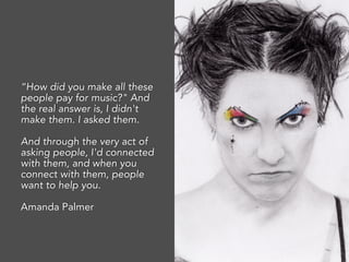 “How did you make all these
people pay for music?" And
the real answer is, I didn't
make them. I asked them.
And through the very act of
asking people, I'd connected
with them, and when you
connect with them, people
want to help you.
Amanda Palmer
 
