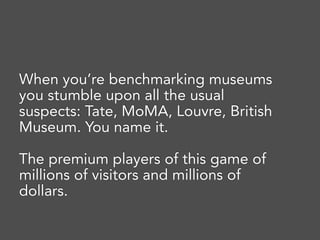 When you’re benchmarking museums
you stumble upon all the usual
suspects: Tate, MoMA, Louvre, British
Museum. You name it.
The premium players of this game of
millions of visitors and millions of
dollars.
 