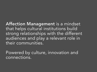 Affection Management is a mindset
that helps cultural institutions build
strong relationships with the different
audiences and play a relevant role in
their communities. 
Powered by culture, innovation and
connections.
 