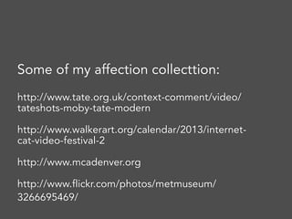 Some of my affection collecttion:
http://www.tate.org.uk/context-comment/video/
tateshots-moby-tate-modern
http://www.walkerart.org/calendar/2013/internet-
cat-video-festival-2
http://www.mcadenver.org
http://www.flickr.com/photos/metmuseum/
3266695469/
 