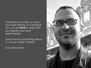 Computers connect us more
than ever before. It is possible
for us to be kind in ways that
our species has never
experienced.
And if we do something about
it, we can make it better.
Cory Doctorow
 
