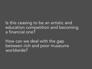 Is this ceasing to be an artistic and
education competition and becoming
a financial one? 
How can we deal with the gap
between rich and poor museums
worldwide?
 