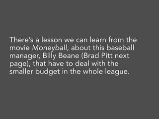 There’s a lesson we can learn from the
movie Moneyball, about this baseball
manager, Billy Beane (Brad Pitt next
page), that have to deal with the
smaller budget in the whole league.
 