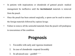 Prognosis
1. Favorable with early and vigorous treatment
2. In case of chondroids- respond favorably
3. In advanced case – gurded.
• In patients with inspissations or chondroids of guttural pouch- medical
management be ineffective until the incriminated materials is removed
from the pouch
• Once the pouch has been entered surgically, a spoon can be used to remove
the foreign materials followed by copious lavage.
• Failure to remove all the semisolid materials from the pouch will predispose
to reoccurrence of the condition.
11Dr. Bikash Puri
 