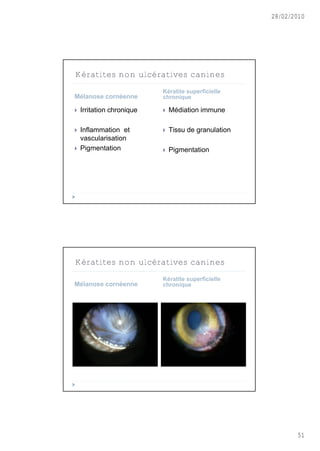 28/02/2010




Kératites non ulcératives canines
                           Kératite superficielle
Mélanose cornéenne         chronique

   Irritation chronique      Médiation immune

   Inflammation et           Tissu de granulation
    vascularisation
   Pigmentation              Pigmentation




Kératites non ulcératives canines
                           Kératite superficielle
Mélanose cornéenne         chronique




                                                             51
 