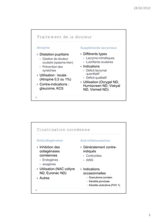 28/02/2010




Traitement de la douleur

Atropine                          Suppléments lacrymaux

   Dilatation pupillaire            Différents types
       Gestion de douleur               Lacrymo-mimétiques
        oculaire (spasme irien)          Lubrifiants oculaires
       Prévention des               Indications
        synéchies                        Déficit lacrymal
   Utilisation : locale                  quantitatif
                                         Déficit qualitatif
    (Atropine 0,5 ou 1%)
                                     Utilisation (Ocrygel ND,
   Contre-indications :              Humiscreen ND, Viskyal
    glaucome, KCS                     ND, Vismed ND)




Cicatrisation cornéenne

Anticollagénases                  Anti-inflammatoires

   Inhibition des                   Généralement contre-
    collagénases                      indiqués
    cornéennes                           Corticoïdes
       Endogènes                        AINS
       exogènes
   Utilisation (NAC collyre         Indications
    ND, Euronac ND)                   occasionnelles
   Autres                                   Granulome cornéen
                                             Kératite ponctuée
                                             Kératite ulcèrative (FHV 1)




                                                                                    9
 