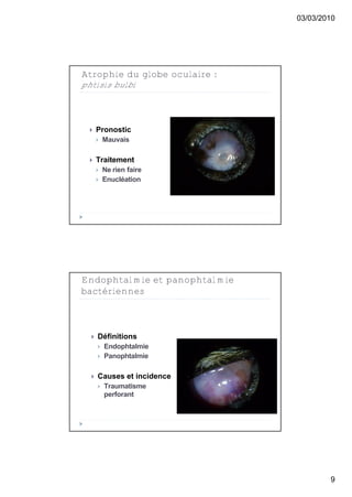 03/03/2010




Atrophie du globe oculaire :
phtisis bulbi




     Pronostic
         Mauvais

     Traitement
         Ne rien faire
         Enucléation




Endophtalmie et panophtalmie
bactériennes



     Définitions
         Endophtalmie
         Panophtalmie

     Causes et incidence
         Traumatisme
          perforant




                                       9
 