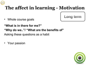 The affect in learning - Motivation
• Whole course goals
“What is in there for me?”
“Why do we..”/ “What are the benefits of”
Asking these questions as a habit
• Your passion

 