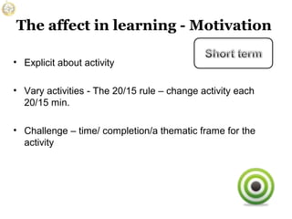 The affect in learning - Motivation
• Explicit about activity
• Vary activities - The 20/15 rule – change activity each
20/15 min.
• Challenge – time/ completion/a thematic frame for the
activity

 