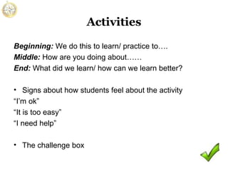 Activities
Beginning: We do this to learn/ practice to….
Middle: How are you doing about……
End: What did we learn/ how can we learn better?
• Signs about how students feel about the activity
“I’m ok”
“It is too easy”
“I need help”
• The challenge box

 