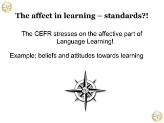 The affect in learning – standards?!
The CEFR stresses on the affective part of
Language Learning!
Example: beliefs and attitudes towards learning

 