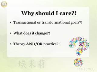 Why should I care?!
• Transactional or transformational goals?!
• What does it change?!
• Theory AND/OR practice?!

 