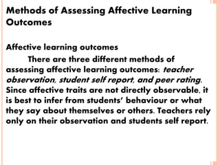 Methods of Assessing Affective Learning
Outcomes
Affective learning outcomes
There are three different methods of
assessing affective learning outcomes: teacher
observation, student self report, and peer rating.
Since affective traits are not directly observable, it
is best to infer from students’ behaviour or what
they say about themselves or others. Teachers rely
only on their observation and students self report.
 