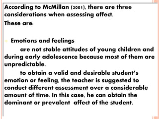 According to McMillan (2001), there are three
considerations when assessing affect.
These are:
 Emotions and feelings
are not stable attitudes of young children and
during early adolescence because most of them are
unpredictable.
to obtain a valid and desirable student’s
emotion or feeling, the teacher is suggested to
conduct different assessment over a considerable
amount of time. In this case, he can obtain the
dominant or prevalent affect of the student.
 