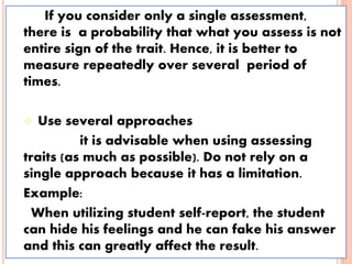 If you consider only a single assessment,
there is a probability that what you assess is not
entire sign of the trait. Hence, it is better to
measure repeatedly over several period of
times.
 Use several approaches
it is advisable when using assessing
traits (as much as possible). Do not rely on a
single approach because it has a limitation.
Example:
When utilizing student self-report, the student
can hide his feelings and he can fake his answer
and this can greatly affect the result.
 