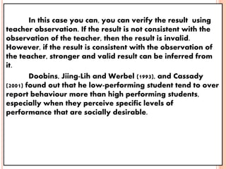 In this case you can, you can verify the result using
teacher observation. If the result is not consistent with the
observation of the teacher, then the result is invalid.
However, if the result is consistent with the observation of
the teacher, stronger and valid result can be inferred from
it.
Doobins, Jiing-Lih and Werbel (1993), and Cassady
(2001) found out that he low-performing student tend to over
report behaviour more than high performing students,
especially when they perceive specific levels of
performance that are socially desirable.
 