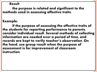 Result
the purpose is related and significant to the
methods used in assessing affective traits.
Example:
if the purpose of assessing the effective traits of
the students for reporting performance to parents,
consider individual result. Several methods of collecting
information are needed over a period of time, and
records are kept to verify teacher’s observation. On
the hand, use group result when the purpose of
assessment is for improvement of classroom
instruction.
 