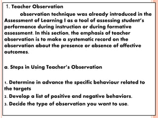 1. Teacher Observation
observation technique was already introduced in the
Assessment of Learning I as a tool of assessing student’s
performance during instruction or during formative
assessment. In this section, the emphasis of teacher
observation is to make a systematic record on the
observation about the presence or absence of affective
outcomes.
a. Steps in Using Teacher’s Observation
1. Determine in advance the specific behaviour related to
the targets
2. Develop a list of positive and negative behaviors.
3. Decide the type of observation you want to use.
 