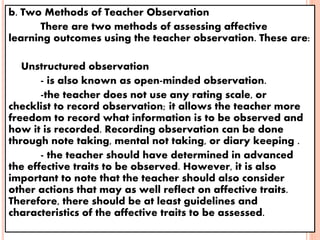b. Two Methods of Teacher Observation
There are two methods of assessing affective
learning outcomes using the teacher observation. These are:
 Unstructured observation
- is also known as open-minded observation.
-the teacher does not use any rating scale, or
checklist to record observation; it allows the teacher more
freedom to record what information is to be observed and
how it is recorded. Recording observation can be done
through note taking, mental not taking, or diary keeping .
- the teacher should have determined in advanced
the effective traits to be observed. However, it is also
important to note that the teacher should also consider
other actions that may as well reflect on affective traits.
Therefore, there should be at least guidelines and
characteristics of the affective traits to be assessed.
 