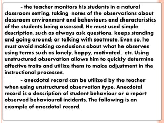 - the teacher monitors his students in a natural
classroom setting, taking notes of the observations about
classroom environment and behaviours and characteristics
of the students being assessed. He must used simple
description, such as always ask questions; keeps standing
and going around; or talking with seatmate. Even so, he
must avoid making conclusions about what he observes
using terms such as lonely, happy, motivated , etc. Using
unstructured observation allows him to quickly determine
affective traits and utilize them to make adjustment in the
instructional processes.
- anecdotal record can be utilized by the teacher
when using unstructured observation type. Anecdotal
record is a description of student behaviour or a report
observed behavioural incidents. The following is an
example of anecdotal record.
 