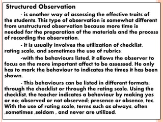 Structured Observation
- is another way of assessing the effective traits of
the students. This type of observation is somewhat different
from unstructured observation because more time is
needed for the preparation of the materials and the process
of recording the observation.
- it is usually involves the utilization of checklist,
rating scale, and sometimes the use of rubrics
-with the behaviours listed, it allows the observer to
focus on the more important affect to be assessed. He only
has to mark the behaviour to indicates the times it has been
shown.
- This behaviours can be listed in different formats:
through the checklist or through the rating scale. Using the
checklist, the teacher indicates a behaviour by making yes
or no; observed or not observed; presence or absence, tec.
With the use of rating scale, terms such as always, often
,sometimes ,seldom , and never are utilized.
 