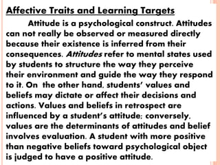Affective Traits and Learning Targets
Attitude is a psychological construct. Attitudes
can not really be observed or measured directly
because their existence is inferred from their
consequences. Attitudes refer to mental states used
by students to structure the way they perceive
their environment and guide the way they respond
to it. On the other hand, students’ values and
beliefs may dictate or affect their decisions and
actions. Values and beliefs in retrospect are
influenced by a student’s attitude; conversely,
values are the determinants of attitudes and belief
involves evaluation. A student with more positive
than negative beliefs toward psychological object
is judged to have a positive attitude.
 