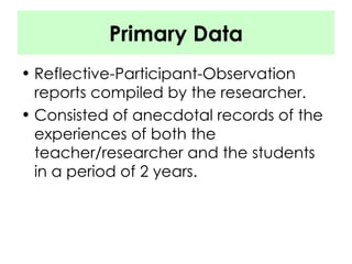 Primary Data Reflective-Participant-Observation reports compiled by the researcher. Consisted of anecdotal records of the experiences of both the teacher/researcher and the students in a period of 2 years. 