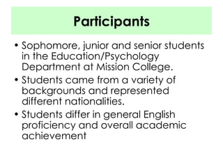 Participants Sophomore, junior and senior students in the Education/Psychology Department at Mission College. Students came from a variety of backgrounds and represented different nationalities. Students differ in general English proficiency and overall academic achievement 