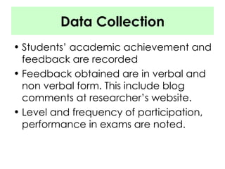 Data Collection Students’ academic achievement and feedback are recorded Feedback obtained are in verbal and non verbal form. This include blog comments at researcher’s website. Level and frequency of participation, performance in exams are noted. 