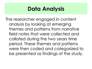 Data Analysis The researcher engaged in content analysis by looking at emerging themes and patterns from narrative field notes that were collected and collated during the two years time period. These themes and patterns were then coded and categorized to be presented as findings of the study.  