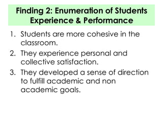 Finding 2: Enumeration of Students Experience & Performance Students are more cohesive in the classroom. They experience personal and collective satisfaction. They developed a sense of direction to fulfill academic and non academic goals. 