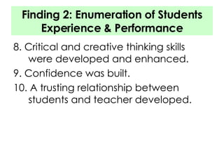 Finding 2: Enumeration of Students Experience & Performance 8. Critical and creative thinking skills were developed and enhanced. 9. Confidence was built. 10. A trusting relationship between students and teacher developed. 