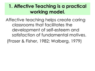 1. Affective Teaching is a practical working model. Affective teaching helps create caring classrooms that facilitates the development of self-esteem and satisfaction of fundamental motives. (Fraser & Fisher, 1982; Walberg, 1979) 