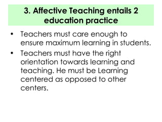 3. Affective Teaching entails 2 education practice Teachers must care enough to ensure maximum learning in students. Teachers must have the right orientation towards learning and teaching. He must be Learning centered as opposed to other centers. 