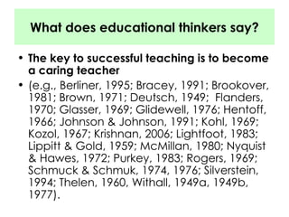 What does educational thinkers say? The key to successful teaching is to become a caring teacher (e.g., Berliner, 1995; Bracey, 1991; Brookover, 1981; Brown, 1971; Deutsch, 1949;  Flanders, 1970; Glasser, 1969; Glidewell, 1976; Hentoff, 1966; Johnson & Johnson, 1991; Kohl, 1969; Kozol, 1967; Krishnan, 2006; Lightfoot, 1983; Lippitt & Gold, 1959; McMillan, 1980; Nyquist & Hawes, 1972; Purkey, 1983; Rogers, 1969; Schmuck & Schmuk, 1974, 1976; Silverstein, 1994; Thelen, 1960, Withall, 1949a, 1949b, 1977).  