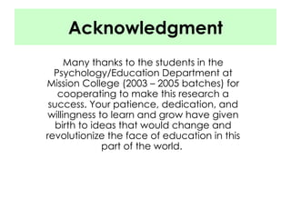 Acknowledgment Many thanks to the students in the Psychology/Education Department at Mission College (2003 – 2005 batches) for cooperating to make this research a success. Your patience, dedication, and willingness to learn and grow have given birth to ideas that would change and revolutionize the face of education in this part of the world.  