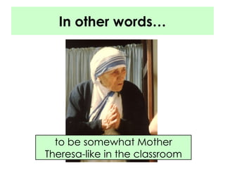 In other words… to be somewhat Mother Theresa-like in the classroom 