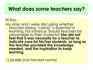 What does some teachers say? Hi Roy, My sister and I were discussing whether teachers being “caring” is essential to learning. For instance, should teachers be personable to their students?  She did not feel that it was necessity for a teacher to indicate care for his/her students, so long as the teacher provided the knowledge needed, and the inspiration to keep learning. :-) janelle (not her real name)  