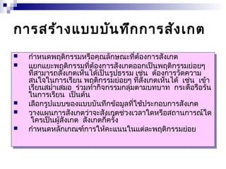 การสร้างแบบบันทึกการสังเกต 
 กำาหนดพฤติกรรมหรือคุณลักษณะที่ต้องการสังเกต 
 แยกแยะพฤติกรรมที่ต้องการสังเกตออกเป็นพฤติกรรมย่อยๆ 
 กำาหนดพฤติกรรมหรือคุณลักษณะที่ต้องการสังเกต 
 แยกแยะพฤติกรรมที่ต้องการสังเกตออกเป็นพฤติกรรมย่อยๆ 
ที่สามารถสังเกตเห็นได้เป็นรูปธรรม เช่น ต้องการวัดความ 
สนใจในการเรียน พฤติกรรมย่อยๆ ที่สังเกตเห็นได้ เช่น เข้า 
เรียนสมำ่าเสมอ ร่วมทำากิจกรรมกลุ่มตามบทบาท กระตือรือร้น 
ในการเรียน เป็นต้น 
ที่สามารถสังเกตเห็นได้เป็นรูปธรรม เช่น ต้องการวัดความ 
สนใจในการเรียน พฤติกรรมย่อยๆ ที่สังเกตเห็นได้ เช่น เข้า 
เรียนสมำ่าเสมอ ร่วมทำากิจกรรมกลุ่มตามบทบาท กระตือรือร้น 
ในการเรียน เป็นต้น 
 เลือกรูปแบบของแบบบันทึกข้อมูลที่ใช้ประกอบการสังเกต 
 วางแผนการสังเกตว่าจะสังเกตช่วงเวลาใดหรือสถานการณ์ใด 
 เลือกรูปแบบของแบบบันทึกข้อมูลที่ใช้ประกอบการสังเกต 
 วางแผนการสังเกตว่าจะสังเกตช่วงเวลาใดหรือสถานการณ์ใด 
ใครเป็นผู้สังเกต สังเกตกี่ครั้ง 
ใครเป็นผู้สังเกต สังเกตกี่ครั้ง 
 กำาหนดหลักเกณฑ์การให้คะแนนในแต่ละพฤติกรรมย่อย 
 กำาหนดหลักเกณฑ์การให้คะแนนในแต่ละพฤติกรรมย่อย 
 
