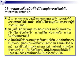 วิธีการและเครื่องมือที่ใช้วัดพฤติกรรมจิตพิสัย 
การสัมภาษณ์ (Interview) 
 เป็นการสนทนาอย่างมีจุดมุ่งหมายตามวัตถุประสงค์ที่ 
เรากำาหนดไว้ล่วงหน้า เพื่อให้ได้ข้อมูลโดยตรงจากผู้ที่ 
เราสนทนาด้วย 
 ข้อมูลที่ได้เป็นข้อมูลเจาะลึกเฉพาะด้านเกี่ยวกับความ 
จริงหรือ ข้อเท็จจริง ความรู้สึก ความสนใจ ความ 
คิดเห็นและเจตคติ 
 เครื่องมือที่ใช้ประกอบการสัมภาษณ์คือ แบบบันทึกการ 
สัมภาษณ์ มีลักษณะทั้งที่กำาหนดคำาถาม คำาตอบไว้ล่วง 
หน้า และที่ไม่กำาหนดคำาถามตายตัว แต่จะกำาหนดเป็น 
คำาถามกว้างๆ คือเปิดโอกาสให้ผู้เรียนตอบได้เต็มที่ 
และอาจนำาคำาตอบนั้นมาตั้งเป็นคำาถามใหม่ได้ 
 เป็นการสนทนาอย่างมีจุดมุ่งหมายตามวัตถุประสงค์ที่ 
เรากำาหนดไว้ล่วงหน้า เพื่อให้ได้ข้อมูลโดยตรงจากผู้ที่ 
เราสนทนาด้วย 
 ข้อมูลที่ได้เป็นข้อมูลเจาะลึกเฉพาะด้านเกี่ยวกับความ 
จริงหรือ ข้อเท็จจริง ความรู้สึก ความสนใจ ความ 
คิดเห็นและเจตคติ 
 เครื่องมือที่ใช้ประกอบการสัมภาษณ์คือ แบบบันทึกการ 
สัมภาษณ์ มีลักษณะทั้งที่กำาหนดคำาถาม คำาตอบไว้ล่วง 
หน้า และที่ไม่กำาหนดคำาถามตายตัว แต่จะกำาหนดเป็น 
คำาถามกว้างๆ คือเปิดโอกาสให้ผู้เรียนตอบได้เต็มที่ 
และอาจนำาคำาตอบนั้นมาตั้งเป็นคำาถามใหม่ได้ 
 