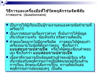 วิธีการและเครื่องมือที่ใช้วัดพฤติกรรมจิตพิสัย 
การสอบถาม (Questionnaire) 
 เป็นการให้ผู้เรียนเป็นผู้รายงานตนเองตามข้อคำาถามที่ 
เตรียมไว้ 
 เป็นการสอบถามเรื่องราวต่างๆ ที่เน้นการให้ข้อมูล 
เกี่ยวกับความจริง ข้อเท็จจริง หรือความคิดเห็น 
 คำาตอบโดยมากไม่มีถูกหรือผิด การตอบให้ผู้ตอบทำา 
เครื่องหมายในข้อที่ต้องการตอบ ซึ่งเรียกว่า 
แบบสอบถามปลายปิด หรือให้ผู้ตอบเขียนคำาตอบ 
เอง ซึ่งเรียกว่า แบบสอบถามปลายเปิด 
 เนื้อหาที่ถามอาจเป็นข้อมูลส่วนตัวของผู้เรียน หรือ 
เกี่ยวข้องกับพฤติกรรมการปฏิบัติตนของผู้เรียนด้าน 
การเรียน ลักษณะนิสัยการเรียน ความคิดเห็นต่อ 
พฤติกรรมการสอนของครู เป็นต้น 
 เป็นการให้ผู้เรียนเป็นผู้รายงานตนเองตามข้อคำาถามที่ 
เตรียมไว้ 
 เป็นการสอบถามเรื่องราวต่างๆ ที่เน้นการให้ข้อมูล 
เกี่ยวกับความจริง ข้อเท็จจริง หรือความคิดเห็น 
 คำาตอบโดยมากไม่มีถูกหรือผิด การตอบให้ผู้ตอบทำา 
เครื่องหมายในข้อที่ต้องการตอบ ซึ่งเรียกว่า 
แบบสอบถามปลายปิด หรือให้ผู้ตอบเขียนคำาตอบ 
เอง ซึ่งเรียกว่า แบบสอบถามปลายเปิด 
 เนื้อหาที่ถามอาจเป็นข้อมูลส่วนตัวของผู้เรียน หรือ 
เกี่ยวข้องกับพฤติกรรมการปฏิบัติตนของผู้เรียนด้าน 
การเรียน ลักษณะนิสัยการเรียน ความคิดเห็นต่อ 
พฤติกรรมการสอนของครู เป็นต้น 
 