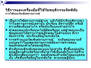 วิธีการและเครื่องมือที่ใช้วัดพฤติกรรมจิตพิสัย 
การใช้แบบวัดเชิงสถานการณ์ 
 เป็นการใช้สถานการณ์ต่างๆ แล้วให้นักเรียนพิจารณา 
ว่าในสถานการณ์เหล่านั้น นักเรียน มีความรู้สึก หรือมี 
ความคิดเห็นอย่างไร หรือนักเรียนจะทำาอย่างไร 
 คำาตอบของนักเรียนจะไม่มีผิดหรือถูก แต่คำาตอบจะเป็น 
ข้อมูลบอกให้ทราบว่าคุณลักษณะในด้านนั้นๆ ที่เรา 
ต้องการวัด นักเรียนมีอยู่ในระดับใด 
 การสร้างแบบวัดเชิงสถานการณ์ จะมีจุดมุ่งหมายที่ 
แน่นอนว่าในแต่ละสถานการณ์ต้องการตรวจสอบ 
คุณลักษณะด้านใดของผู้เรียน 
 ตัวเลือกจะมีระดับของคะแนนไม่เท่ากัน ซึ่งขึ้นอยู่อยู่กับ 
ทฤษฎีทางด้านจิตวิทยาที่นำามาใช้เป็นหลักในการสร้าง 
ตัวเลือกเพื่อจะบอกว่า คุณลักษณะด้านจิตใจของบุคคล 
นั้น เกิดขึ้นหรือมีอยู่ในระดับใด ตามทฤษฎีนั้นๆ 
 เป็นการใช้สถานการณ์ต่างๆ แล้วให้นักเรียนพิจารณา 
ว่าในสถานการณ์เหล่านั้น นักเรียน มีความรู้สึก หรือมี 
ความคิดเห็นอย่างไร หรือนักเรียนจะทำาอย่างไร 
 คำาตอบของนักเรียนจะไม่มีผิดหรือถูก แต่คำาตอบจะเป็น 
ข้อมูลบอกให้ทราบว่าคุณลักษณะในด้านนั้นๆ ที่เรา 
ต้องการวัด นักเรียนมีอยู่ในระดับใด 
 การสร้างแบบวัดเชิงสถานการณ์ จะมีจุดมุ่งหมายที่ 
แน่นอนว่าในแต่ละสถานการณ์ต้องการตรวจสอบ 
คุณลักษณะด้านใดของผู้เรียน 
 ตัวเลือกจะมีระดับของคะแนนไม่เท่ากัน ซึ่งขึ้นอยู่อยู่กับ 
ทฤษฎีทางด้านจิตวิทยาที่นำามาใช้เป็นหลักในการสร้าง 
ตัวเลือกเพื่อจะบอกว่า คุณลักษณะด้านจิตใจของบุคคล 
นั้น เกิดขึ้นหรือมีอยู่ในระดับใด ตามทฤษฎีนั้นๆ 
 