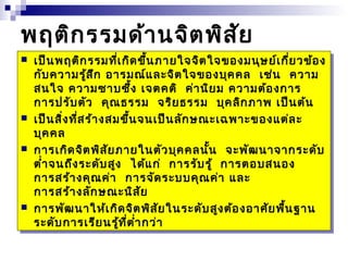 พฤติกรรมด้านจิตพิสัย 
  เป็เป็นนพพฤฤติติกกรรรรมมที่ที่เกิเกิดดขึ้ขึ้นนภาภายยใจใจจิจิตตใจใจขขอองงมมนุนุษษย์ย์เกี่เกี่ยยววข้ข้ออง 
ง 
กักับบคควาวามมรู้รู้สึสึก ก อาอารรมมณ์ณ์และและจิจิตตใจใจขขอองงบุบุคคคคล ล เช่เช่น น คควาวาม 
ม 
สสนนใจ ใจ คควาวามมซาซาบบซึ้ซึ้ง ง เจเจตตคคติ ติ ค่าค่านินิยยม ม คควาวามมต้ต้อองงกาการ 
ร 
กาการรปปรัรับบตัตัว ว คุคุณณธธรรรรม ม จจริริยยธธรรรรม ม บุบุคคลิลิกกภาภาพ พ เป็เป็นนต้ต้น 
น 
  เป็เป็นนสิ่สิ่งงที่ที่สสร้าร้างงสสมมขึ้ขึ้นนจจนนเป็เป็นนลัลักกษษณะณะเฉเฉพาะพาะขขอองงแต่แต่ละ 
ละ 
บุบุคคคคล 
ล 
  กาการรเกิเกิดดจิจิตตพิพิสัสัยยภาภายยในในตัตัววบุบุคคคคลลนั้นั้น น จะจะพัพัฒฒนานาจาจากกระระดัดับ 
บ 
ตำ่าตำ่าจจนนถึถึงงระระดัดับบสูสูง ง ได้ได้แก่ แก่ กาการรรัรับบรู้ รู้ กาการรตตออบบสสนนออง 
ง 
กาการรสสร้าร้างงคุคุณณค่า ค่า กาการรจัจัดดระระบบบบคุคุณณค่า ค่า และ 
และ 
กาการรสสร้าร้างงลัลักกษษณะณะนินิสัสัย 
ย 
  กาการรพัพัฒฒนานาให้ให้เกิเกิดดจิจิตตพิพิสัสัยยในในระระดัดับบสูสูงงต้ต้อองงอาอาศัศัยยพื้พื้นนฐาฐาน 
น 
ระระดัดับบกาการรเรีเรียยนนรู้รู้ที่ที่ตำ่าตำ่ากกว่า 
ว่า 
 
