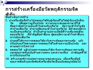การสร้างเครื่องมือวัดพฤติกรรมจิต 
พิสัย ขั้ขั้นนดำาดำาเนิเนินนกาการรสสร้าร้าง 
ง 
7. 7. นำานำาเคเครื่รื่อองงมืมืออที่ที่สสร้าร้างงไปไปททดดลลอองงใช้ใช้กักับบผู้ผู้เรีเรียยนนที่ที่ไม่ไม่ใช่ใช่ผู้ผู้เรีเรียยนนจจริริงงที่ที่จะ 
จะ 
วัด เพื่อดูความเป็นปรนัย ความเหมาะสมของภาษาที่ใช้ 
คือดูว่าข้อคำาถามนั้นเข้าใจตรงกันหรือไม่ มีความเข้าใจในข้อ 
คำาถามเพียงใด คำาถามชัดเจนเข้าใจง่ายหรือไม่ มีคำาตอบที่ควร 
จะเป็นครบหรือไม่ ถ้าเป็นคำาถามปลายเปิดมีที่ว่างเพียงพอที่จะ 
ตอบหรือไม่ ที่สำาคัญคือคำาชี้แจง ผู้ตอบมีความเข้าใจคำาชี้แจง 
มากน้อยเพียงใด 
วัด เพื่อดูความเป็นปรนัย ความเหมาะสมของภาษาที่ใช้ 
คือดูว่าข้อคำาถามนั้นเข้าใจตรงกันหรือไม่ มีความเข้าใจในข้อ 
คำาถามเพียงใด คำาถามชัดเจนเข้าใจง่ายหรือไม่ มีคำาตอบที่ควร 
จะเป็นครบหรือไม่ ถ้าเป็นคำาถามปลายเปิดมีที่ว่างเพียงพอที่จะ 
ตอบหรือไม่ ที่สำาคัญคือคำาชี้แจง ผู้ตอบมีความเข้าใจคำาชี้แจง 
มากน้อยเพียงใด 
8. นำาผลที่ได้จากการทดลองใช้มาวิเคราะห์คุณภาพรายข้อ แล้ว 
8. นำาผลที่ได้จากการทดลองใช้มาวิเคราะห์คุณภาพรายข้อ แล้ว 
ปรับปรุงแก้ไขตามผลการทดลองใช้ในด้านความเป็นปรนัย และ 
ตามผลการวิเคราะห์ 
ปรับปรุงแก้ไขตามผลการทดลองใช้ในด้านความเป็นปรนัย และ 
ตามผลการวิเคราะห์ 
9. ทดลองใช้ แล้วนำาผลการทดลองใช้มาวิเคราะห์คุณภาพรายข้อ 
9. ทดลองใช้ แล้วนำาผลการทดลองใช้มาวิเคราะห์คุณภาพรายข้อ 
และคุณภาพทั้งฉบับด้านความตรง และความเที่ยง นำาข้อมูลที่ได้ 
มาปรับปรุงแก้ไข 
และคุณภาพทั้งฉบับด้านความตรง และความเที่ยง นำาข้อมูลที่ได้ 
มาปรับปรุงแก้ไข 
10. สร้างเกณฑ์การแปลความหมายของคะแนน เมื่อเครื่องมือมี 
10. สร้างเกณฑ์การแปลความหมายของคะแนน เมื่อเครื่องมือมี 
คุณภาพดีแล้วและจัดพิมพ์เครื่องมือวัดเป็นฉบับสมบูรณ์ต่อไป 
คุณภาพดีแล้วและจัดพิมพ์เครื่องมือวัดเป็นฉบับสมบูรณ์ต่อไป 
 