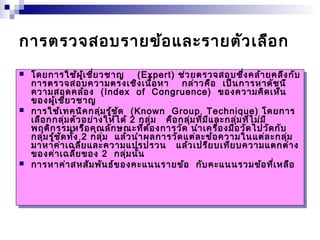 การตรวจสอบรายข้อและรายตัวเลือก 
 โดยการใช้ผู้เชี่ยวชาญ (Expert) ช่วยตรวจสอบซึ่งคล้ายคลึงกับ 
การตรวจสอบความตรงเชิงเนื้อหา กล่าวคือ เป็นการหาดัชนี 
ความสอดคล้อง (Index of Congruence) ของความคิดเห็น 
ของผู้เชี่ยวชาญ 
 การใช้เทคนิคกลุ่มรู้ชัด (Known Group Technique) โดยการ 
เลือกกลุ่มตัวอย่างให้ได้ 2 กลุ่ม คือกลุ่มที่มีและกลุ่มที่ไม่มี 
พฤติกรรมหรือคุณลักษณะที่ต้องการวัด นำาเครื่องมือวัดไปวัดกับ 
กลุ่มรู้ชัดทั้ง 2 กลุ่ม แล้วนำาผลการวัดแต่ละข้อความในแต่ละกลุ่ม 
มาหาค่าเฉลี่ยและความแปรปรวน แล้วเปรียบเทียบความแตกต่าง 
ของค่าเฉลี่ยของ 2 กลุ่มนั้น 
 การหาค่าสหสัมพันธ์ของคะแนนรายข้อ กับคะแนนรวมข้อที่เหลือ 
 โดยการใช้ผู้เชี่ยวชาญ (Expert) ช่วยตรวจสอบซึ่งคล้ายคลึงกับ 
การตรวจสอบความตรงเชิงเนื้อหา กล่าวคือ เป็นการหาดัชนี 
ความสอดคล้อง (Index of Congruence) ของความคิดเห็น 
ของผู้เชี่ยวชาญ 
 การใช้เทคนิคกลุ่มรู้ชัด (Known Group Technique) โดยการ 
เลือกกลุ่มตัวอย่างให้ได้ 2 กลุ่ม คือกลุ่มที่มีและกลุ่มที่ไม่มี 
พฤติกรรมหรือคุณลักษณะที่ต้องการวัด นำาเครื่องมือวัดไปวัดกับ 
กลุ่มรู้ชัดทั้ง 2 กลุ่ม แล้วนำาผลการวัดแต่ละข้อความในแต่ละกลุ่ม 
มาหาค่าเฉลี่ยและความแปรปรวน แล้วเปรียบเทียบความแตกต่าง 
ของค่าเฉลี่ยของ 2 กลุ่มนั้น 
 การหาค่าสหสัมพันธ์ของคะแนนรายข้อ กับคะแนนรวมข้อที่เหลือ 
 